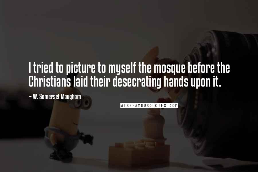 W. Somerset Maugham Quotes: I tried to picture to myself the mosque before the Christians laid their desecrating hands upon it.