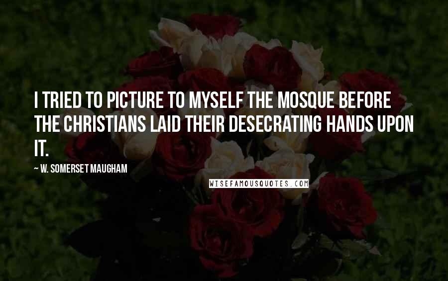 W. Somerset Maugham Quotes: I tried to picture to myself the mosque before the Christians laid their desecrating hands upon it.