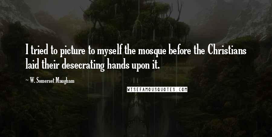W. Somerset Maugham Quotes: I tried to picture to myself the mosque before the Christians laid their desecrating hands upon it.