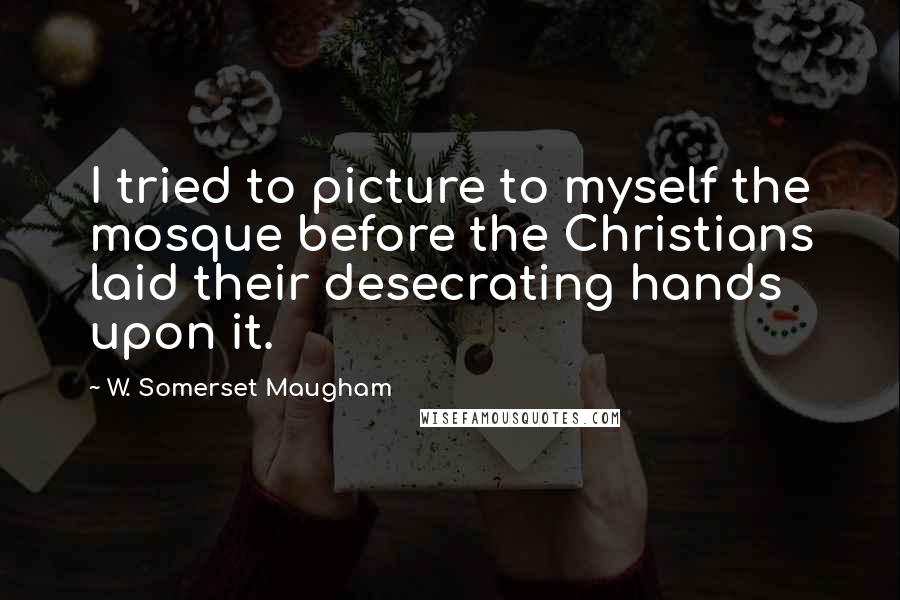 W. Somerset Maugham Quotes: I tried to picture to myself the mosque before the Christians laid their desecrating hands upon it.