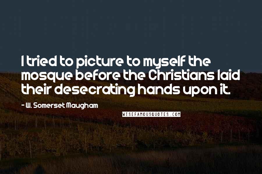 W. Somerset Maugham Quotes: I tried to picture to myself the mosque before the Christians laid their desecrating hands upon it.