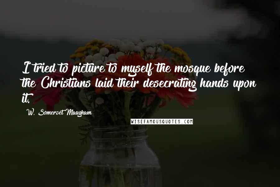 W. Somerset Maugham Quotes: I tried to picture to myself the mosque before the Christians laid their desecrating hands upon it.