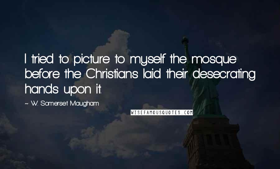 W. Somerset Maugham Quotes: I tried to picture to myself the mosque before the Christians laid their desecrating hands upon it.