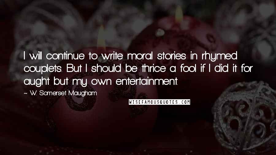 W. Somerset Maugham Quotes: I will continue to write moral stories in rhymed couplets. But I should be thrice a fool if I did it for aught but my own entertainment.