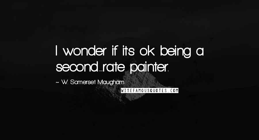 W. Somerset Maugham Quotes: I wonder if it's ok being a second-rate painter.