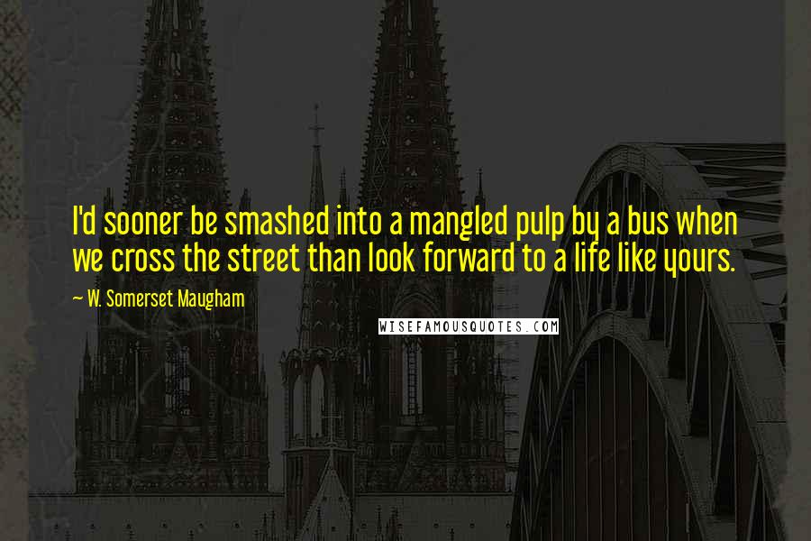 W. Somerset Maugham Quotes: I'd sooner be smashed into a mangled pulp by a bus when we cross the street than look forward to a life like yours.