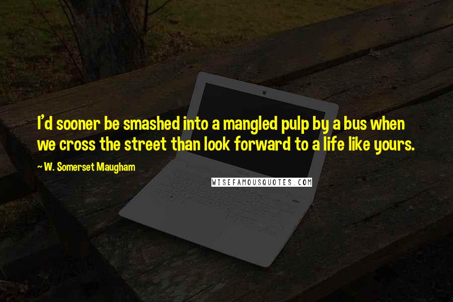 W. Somerset Maugham Quotes: I'd sooner be smashed into a mangled pulp by a bus when we cross the street than look forward to a life like yours.