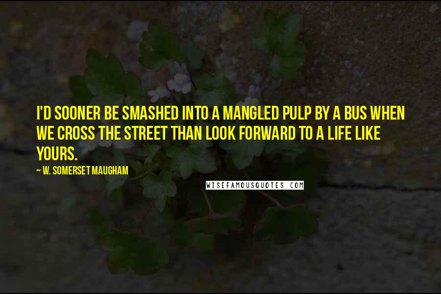 W. Somerset Maugham Quotes: I'd sooner be smashed into a mangled pulp by a bus when we cross the street than look forward to a life like yours.