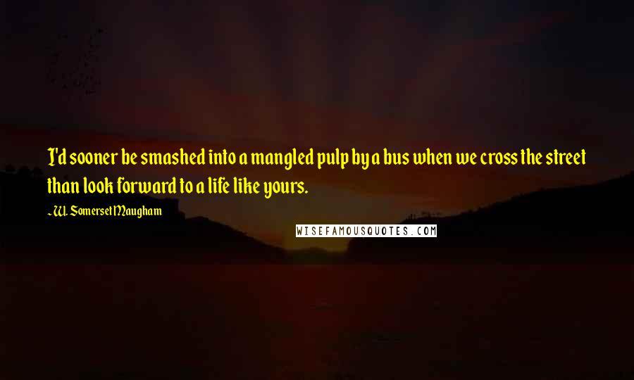 W. Somerset Maugham Quotes: I'd sooner be smashed into a mangled pulp by a bus when we cross the street than look forward to a life like yours.