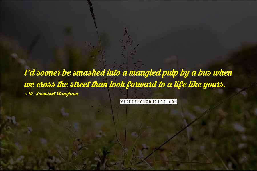 W. Somerset Maugham Quotes: I'd sooner be smashed into a mangled pulp by a bus when we cross the street than look forward to a life like yours.