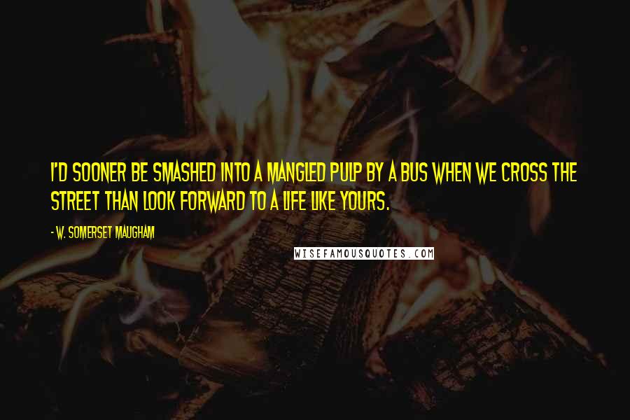 W. Somerset Maugham Quotes: I'd sooner be smashed into a mangled pulp by a bus when we cross the street than look forward to a life like yours.