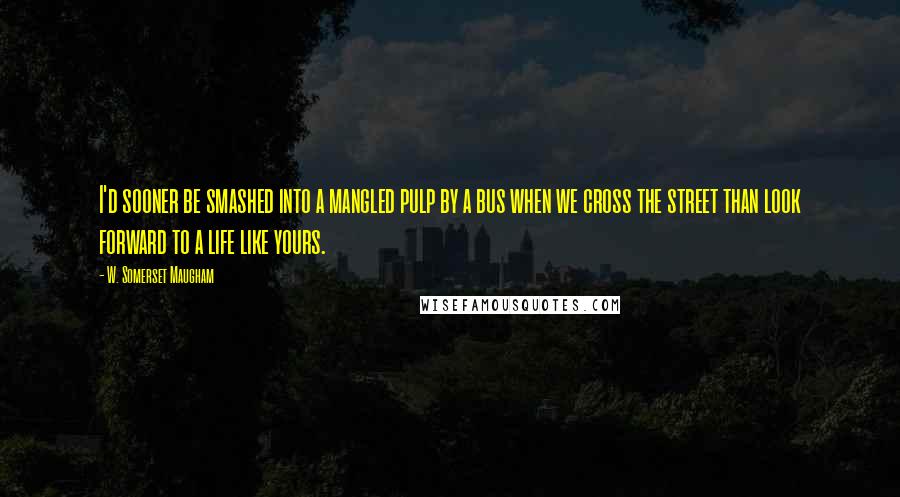 W. Somerset Maugham Quotes: I'd sooner be smashed into a mangled pulp by a bus when we cross the street than look forward to a life like yours.