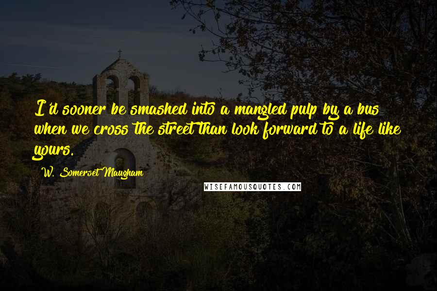 W. Somerset Maugham Quotes: I'd sooner be smashed into a mangled pulp by a bus when we cross the street than look forward to a life like yours.