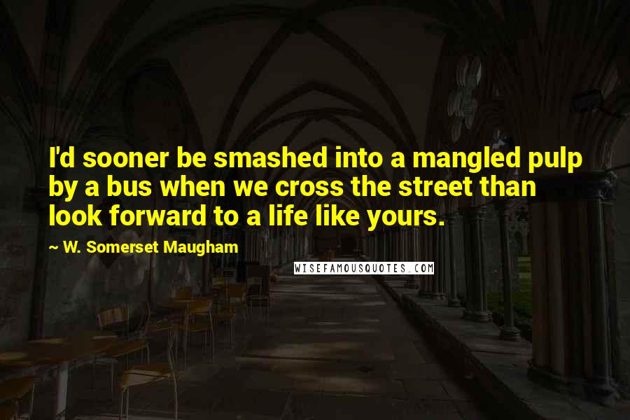 W. Somerset Maugham Quotes: I'd sooner be smashed into a mangled pulp by a bus when we cross the street than look forward to a life like yours.