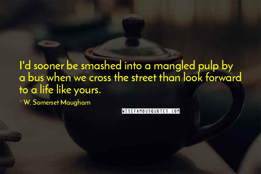 W. Somerset Maugham Quotes: I'd sooner be smashed into a mangled pulp by a bus when we cross the street than look forward to a life like yours.