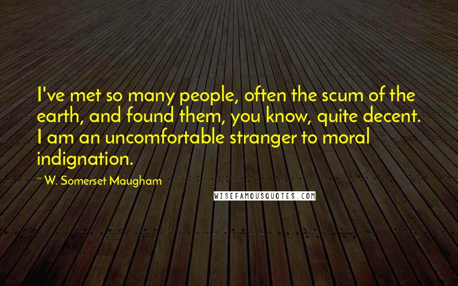 W. Somerset Maugham Quotes: I've met so many people, often the scum of the earth, and found them, you know, quite decent. I am an uncomfortable stranger to moral indignation.