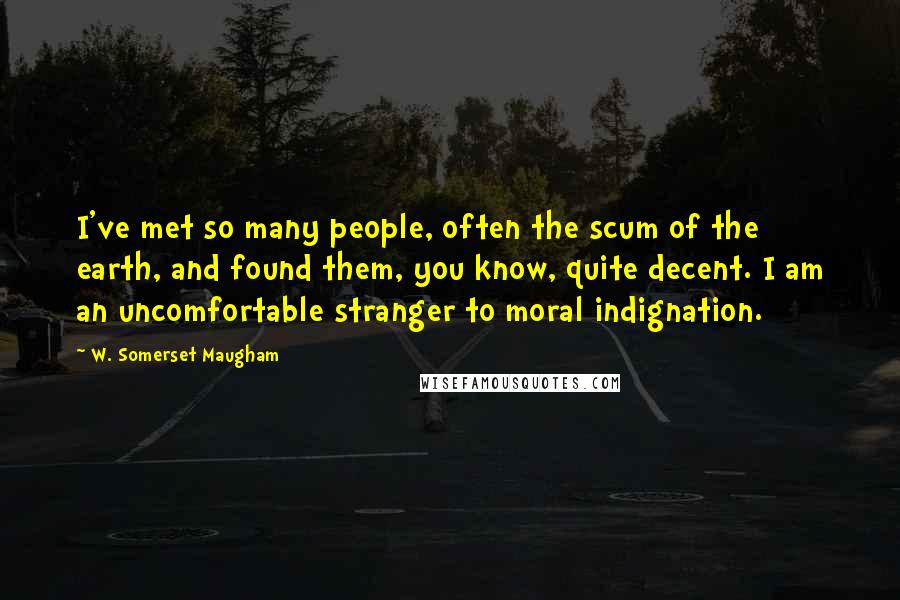 W. Somerset Maugham Quotes: I've met so many people, often the scum of the earth, and found them, you know, quite decent. I am an uncomfortable stranger to moral indignation.