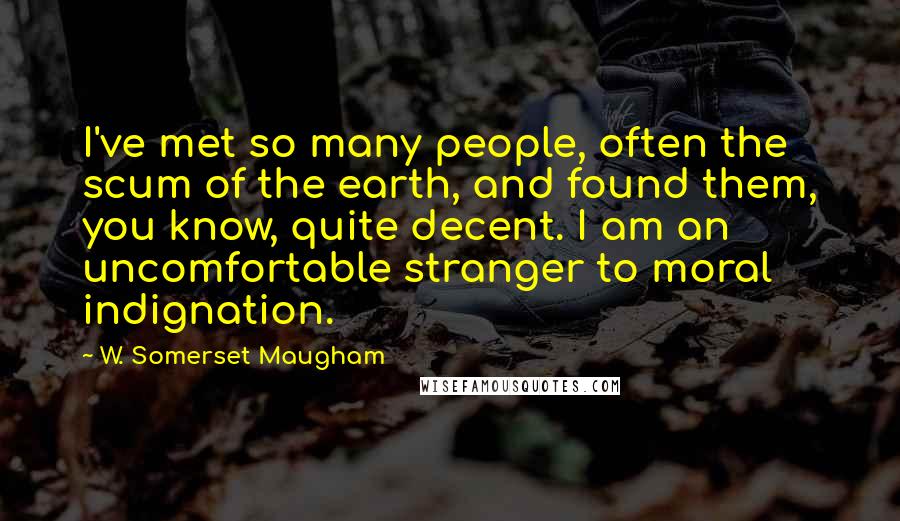 W. Somerset Maugham Quotes: I've met so many people, often the scum of the earth, and found them, you know, quite decent. I am an uncomfortable stranger to moral indignation.