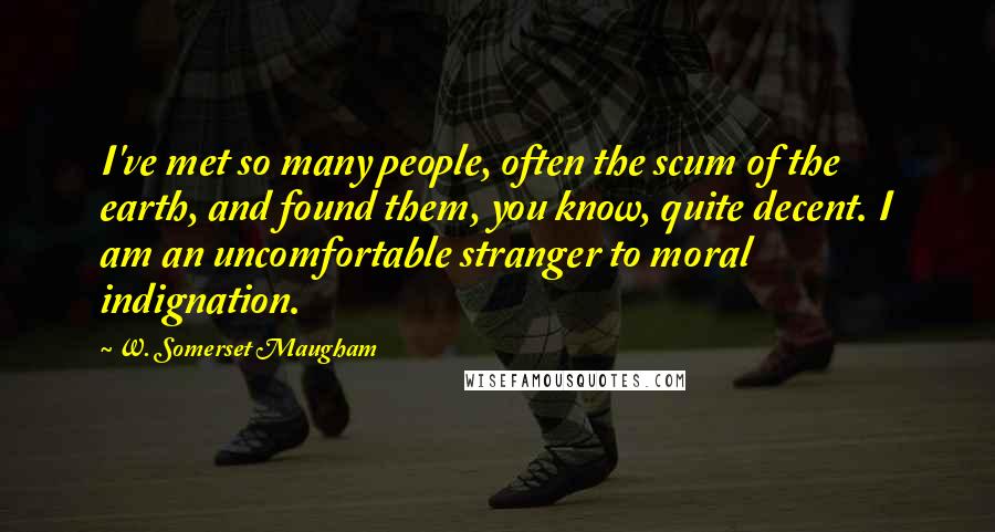 W. Somerset Maugham Quotes: I've met so many people, often the scum of the earth, and found them, you know, quite decent. I am an uncomfortable stranger to moral indignation.
