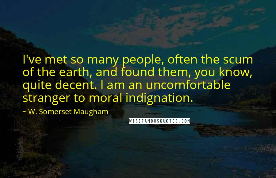 W. Somerset Maugham Quotes: I've met so many people, often the scum of the earth, and found them, you know, quite decent. I am an uncomfortable stranger to moral indignation.
