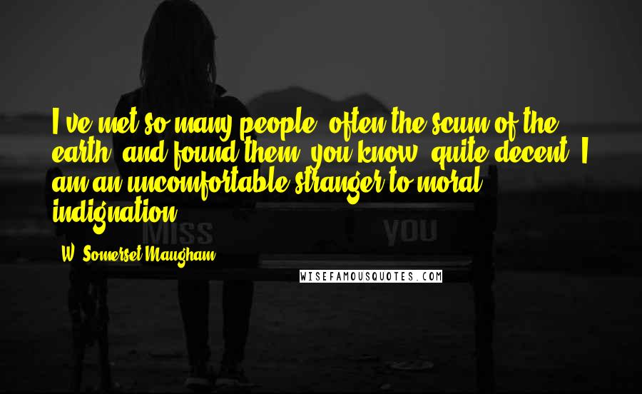 W. Somerset Maugham Quotes: I've met so many people, often the scum of the earth, and found them, you know, quite decent. I am an uncomfortable stranger to moral indignation.