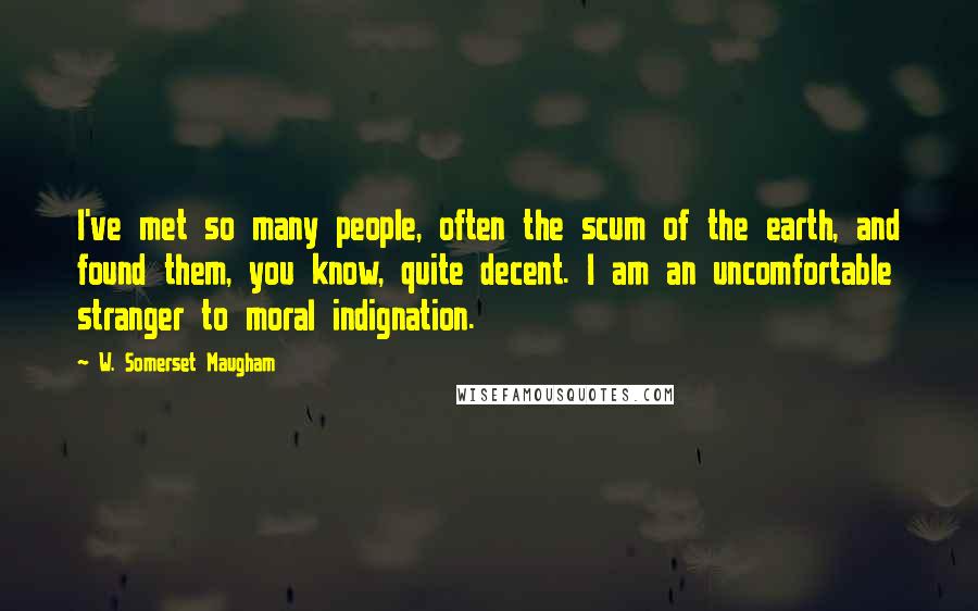W. Somerset Maugham Quotes: I've met so many people, often the scum of the earth, and found them, you know, quite decent. I am an uncomfortable stranger to moral indignation.