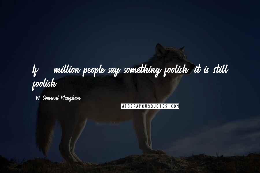 W. Somerset Maugham Quotes: If 50 million people say something foolish, it is still foolish.