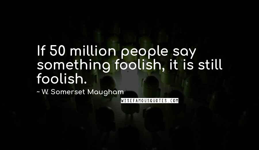 W. Somerset Maugham Quotes: If 50 million people say something foolish, it is still foolish.