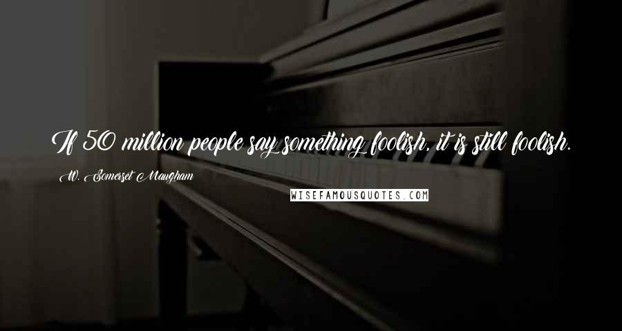 W. Somerset Maugham Quotes: If 50 million people say something foolish, it is still foolish.