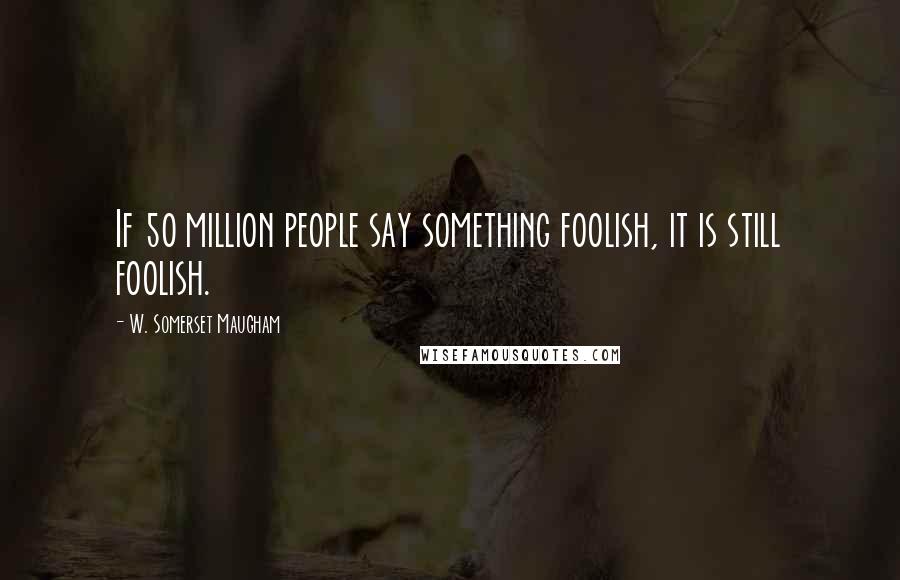 W. Somerset Maugham Quotes: If 50 million people say something foolish, it is still foolish.