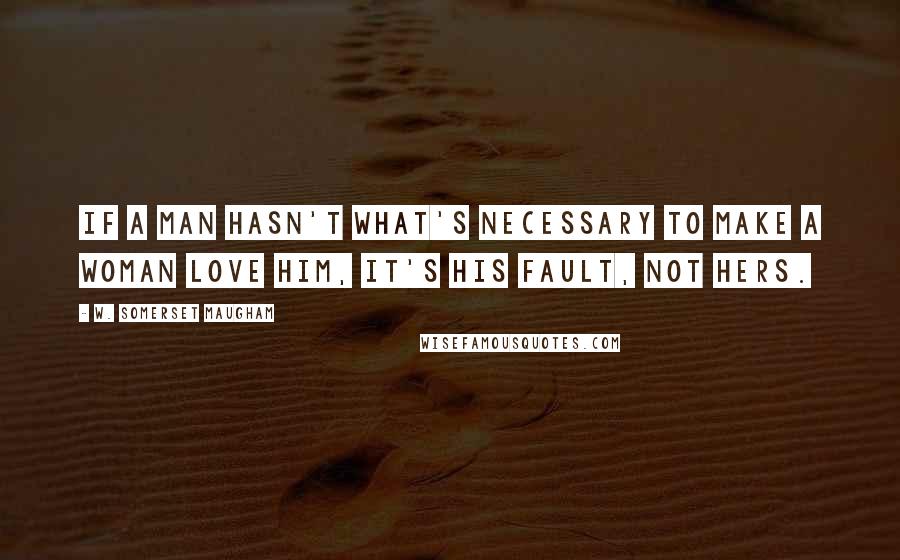 W. Somerset Maugham Quotes: If a man hasn't what's necessary to make a woman love him, it's his fault, not hers.