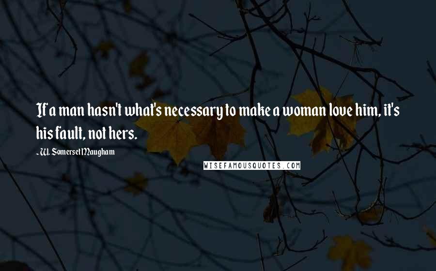 W. Somerset Maugham Quotes: If a man hasn't what's necessary to make a woman love him, it's his fault, not hers.