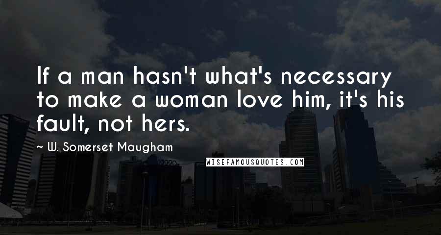 W. Somerset Maugham Quotes: If a man hasn't what's necessary to make a woman love him, it's his fault, not hers.