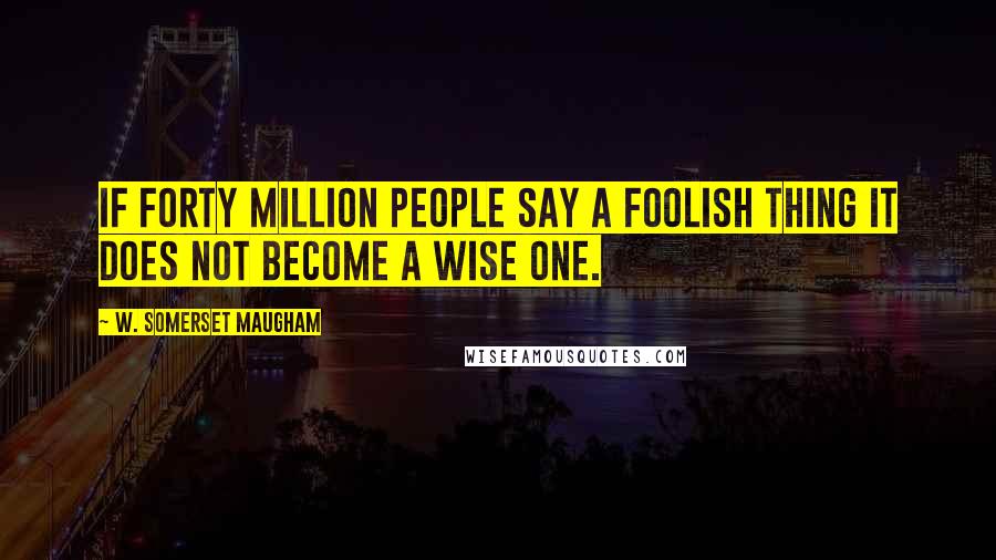 W. Somerset Maugham Quotes: If forty million people say a foolish thing it does not become a wise one.