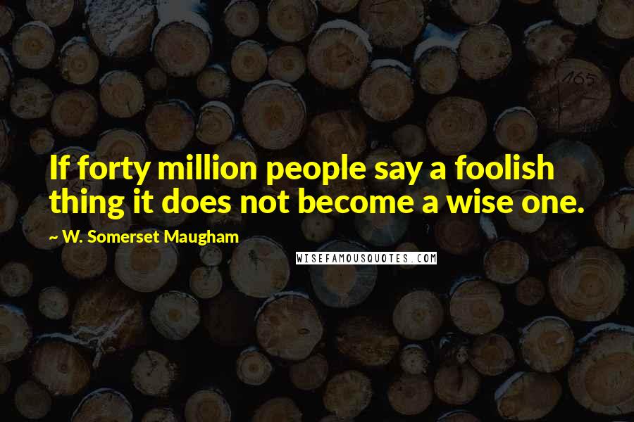 W. Somerset Maugham Quotes: If forty million people say a foolish thing it does not become a wise one.
