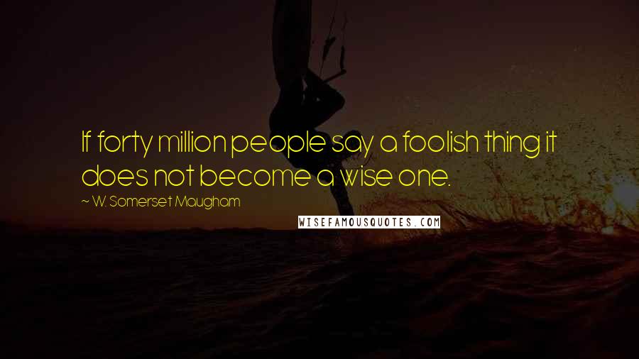 W. Somerset Maugham Quotes: If forty million people say a foolish thing it does not become a wise one.