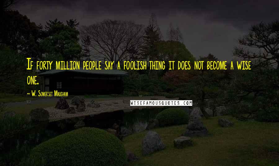 W. Somerset Maugham Quotes: If forty million people say a foolish thing it does not become a wise one.
