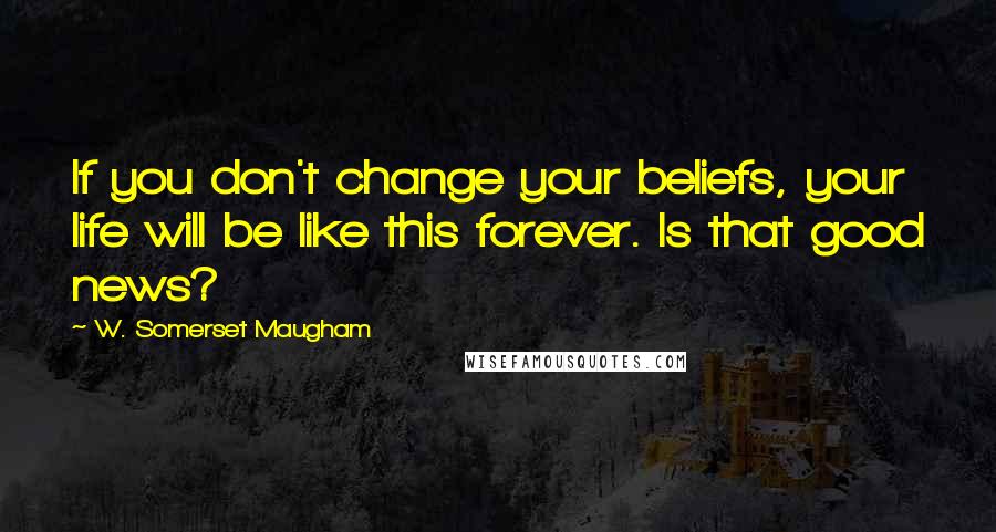 W. Somerset Maugham Quotes: If you don't change your beliefs, your life will be like this forever. Is that good news?