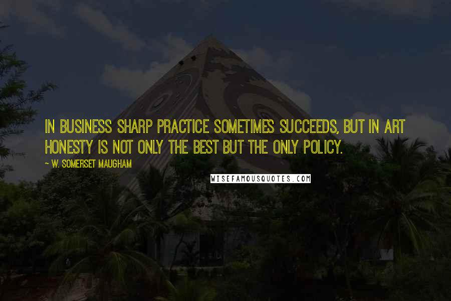 W. Somerset Maugham Quotes: In business sharp practice sometimes succeeds, but in art honesty is not only the best but the only policy.