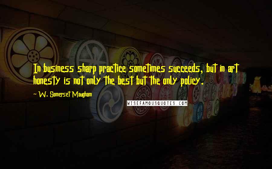 W. Somerset Maugham Quotes: In business sharp practice sometimes succeeds, but in art honesty is not only the best but the only policy.