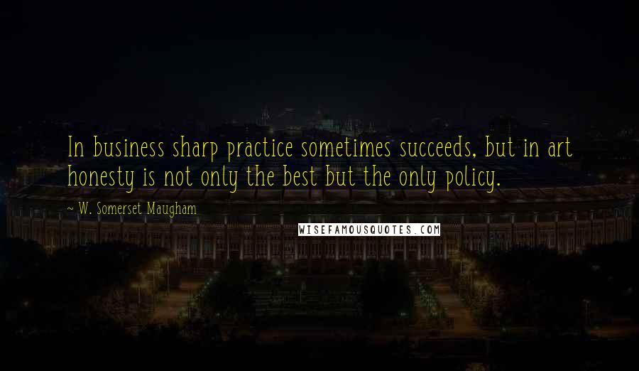 W. Somerset Maugham Quotes: In business sharp practice sometimes succeeds, but in art honesty is not only the best but the only policy.