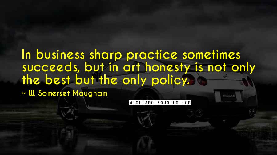W. Somerset Maugham Quotes: In business sharp practice sometimes succeeds, but in art honesty is not only the best but the only policy.