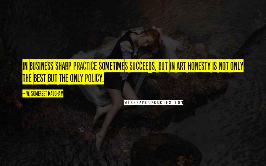 W. Somerset Maugham Quotes: In business sharp practice sometimes succeeds, but in art honesty is not only the best but the only policy.