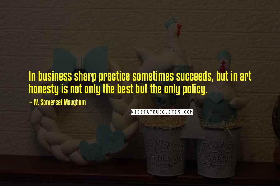 W. Somerset Maugham Quotes: In business sharp practice sometimes succeeds, but in art honesty is not only the best but the only policy.