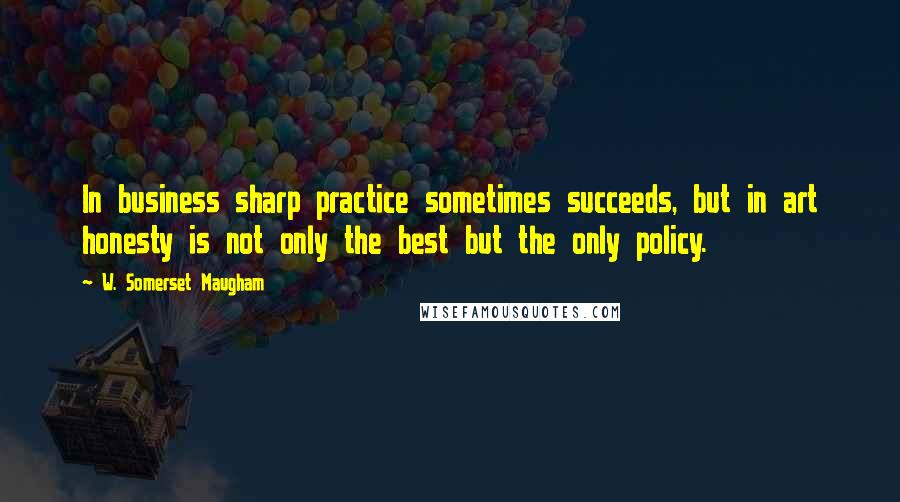 W. Somerset Maugham Quotes: In business sharp practice sometimes succeeds, but in art honesty is not only the best but the only policy.