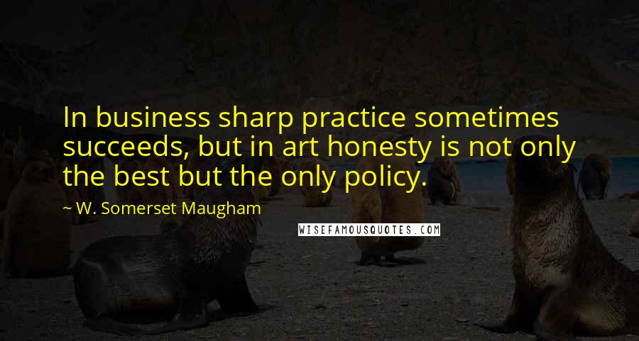 W. Somerset Maugham Quotes: In business sharp practice sometimes succeeds, but in art honesty is not only the best but the only policy.