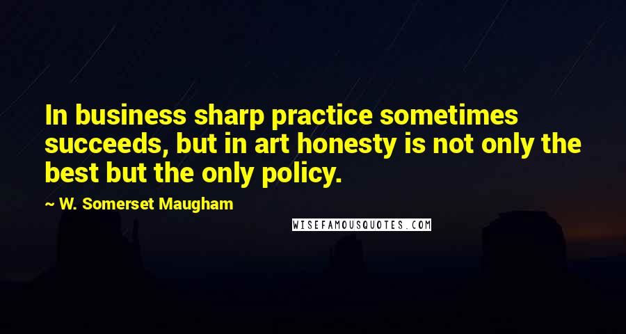 W. Somerset Maugham Quotes: In business sharp practice sometimes succeeds, but in art honesty is not only the best but the only policy.