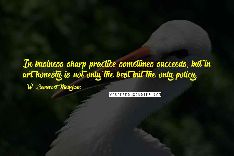 W. Somerset Maugham Quotes: In business sharp practice sometimes succeeds, but in art honesty is not only the best but the only policy.
