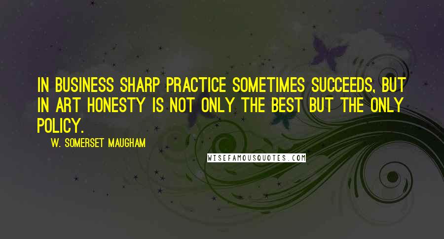 W. Somerset Maugham Quotes: In business sharp practice sometimes succeeds, but in art honesty is not only the best but the only policy.