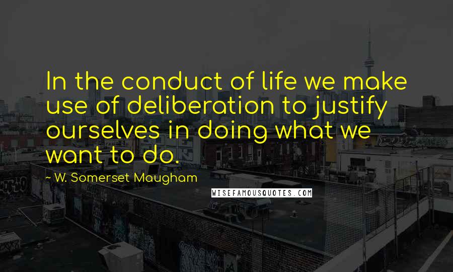 W. Somerset Maugham Quotes: In the conduct of life we make use of deliberation to justify ourselves in doing what we want to do.